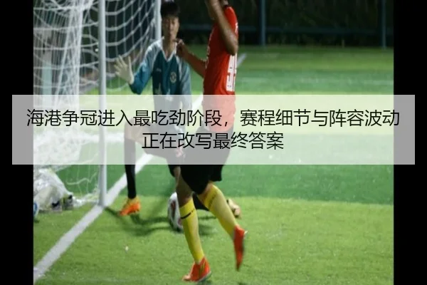 海港争冠进入最吃劲阶段，赛程细节与阵容波动正在改写最终答案