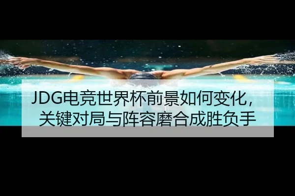 JDG电竞世界杯前景如何变化，关键对局与阵容磨合成胜负手
